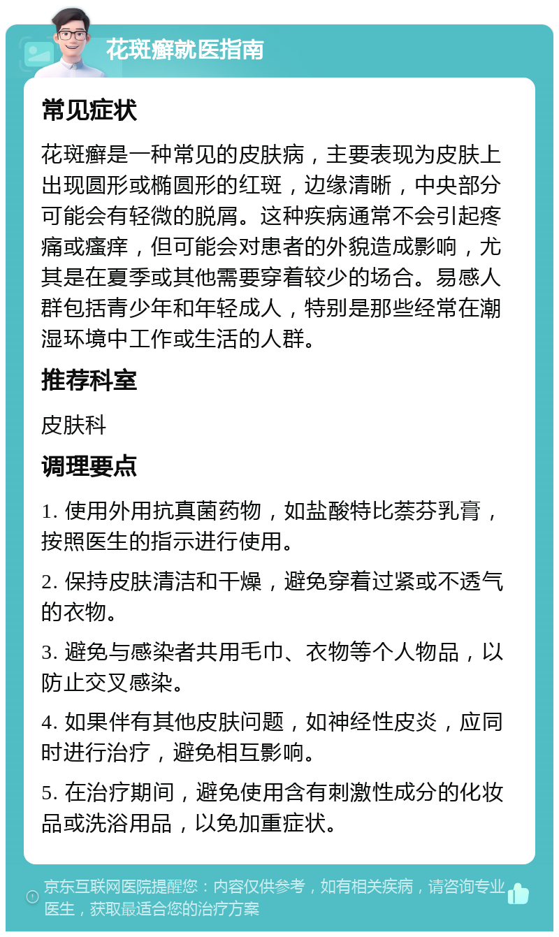 花斑癣就医指南 常见症状 花斑癣是一种常见的皮肤病，主要表现为皮肤上出现圆形或椭圆形的红斑，边缘清晰，中央部分可能会有轻微的脱屑。这种疾病通常不会引起疼痛或瘙痒，但可能会对患者的外貌造成影响，尤其是在夏季或其他需要穿着较少的场合。易感人群包括青少年和年轻成人，特别是那些经常在潮湿环境中工作或生活的人群。 推荐科室 皮肤科 调理要点 1. 使用外用抗真菌药物，如盐酸特比萘芬乳膏，按照医生的指示进行使用。 2. 保持皮肤清洁和干燥，避免穿着过紧或不透气的衣物。 3. 避免与感染者共用毛巾、衣物等个人物品，以防止交叉感染。 4. 如果伴有其他皮肤问题，如神经性皮炎，应同时进行治疗，避免相互影响。 5. 在治疗期间，避免使用含有刺激性成分的化妆品或洗浴用品，以免加重症状。