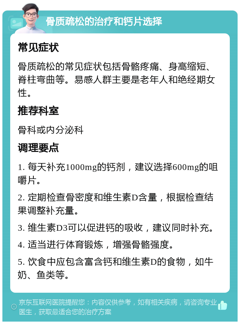 骨质疏松的治疗和钙片选择 常见症状 骨质疏松的常见症状包括骨骼疼痛、身高缩短、脊柱弯曲等。易感人群主要是老年人和绝经期女性。 推荐科室 骨科或内分泌科 调理要点 1. 每天补充1000mg的钙剂，建议选择600mg的咀嚼片。 2. 定期检查骨密度和维生素D含量，根据检查结果调整补充量。 3. 维生素D3可以促进钙的吸收，建议同时补充。 4. 适当进行体育锻炼，增强骨骼强度。 5. 饮食中应包含富含钙和维生素D的食物，如牛奶、鱼类等。