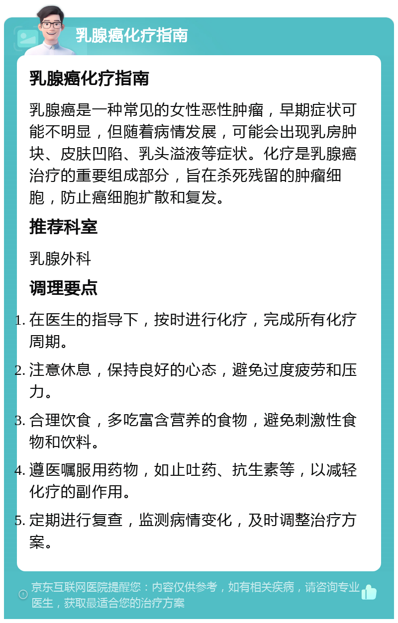 乳腺癌化疗指南 乳腺癌化疗指南 乳腺癌是一种常见的女性恶性肿瘤，早期症状可能不明显，但随着病情发展，可能会出现乳房肿块、皮肤凹陷、乳头溢液等症状。化疗是乳腺癌治疗的重要组成部分，旨在杀死残留的肿瘤细胞，防止癌细胞扩散和复发。 推荐科室 乳腺外科 调理要点 在医生的指导下，按时进行化疗，完成所有化疗周期。 注意休息，保持良好的心态，避免过度疲劳和压力。 合理饮食，多吃富含营养的食物，避免刺激性食物和饮料。 遵医嘱服用药物，如止吐药、抗生素等，以减轻化疗的副作用。 定期进行复查，监测病情变化，及时调整治疗方案。