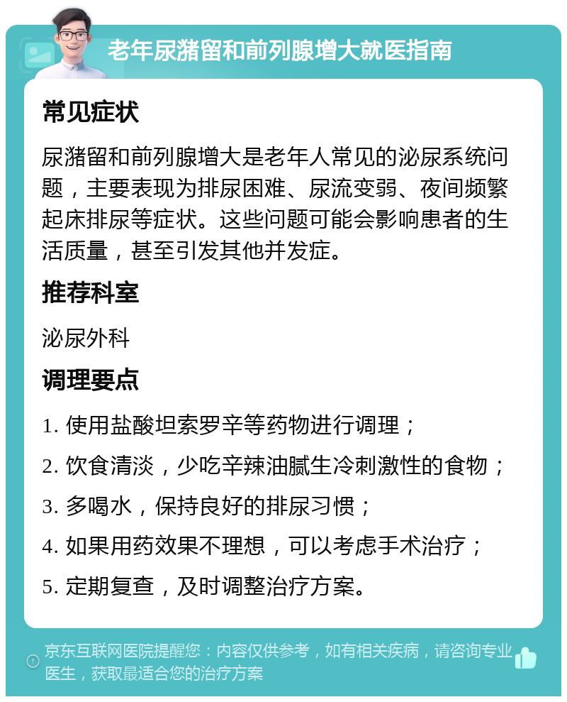 老年尿潴留和前列腺增大就医指南 常见症状 尿潴留和前列腺增大是老年人常见的泌尿系统问题，主要表现为排尿困难、尿流变弱、夜间频繁起床排尿等症状。这些问题可能会影响患者的生活质量，甚至引发其他并发症。 推荐科室 泌尿外科 调理要点 1. 使用盐酸坦索罗辛等药物进行调理； 2. 饮食清淡，少吃辛辣油腻生冷刺激性的食物； 3. 多喝水，保持良好的排尿习惯； 4. 如果用药效果不理想，可以考虑手术治疗； 5. 定期复查，及时调整治疗方案。