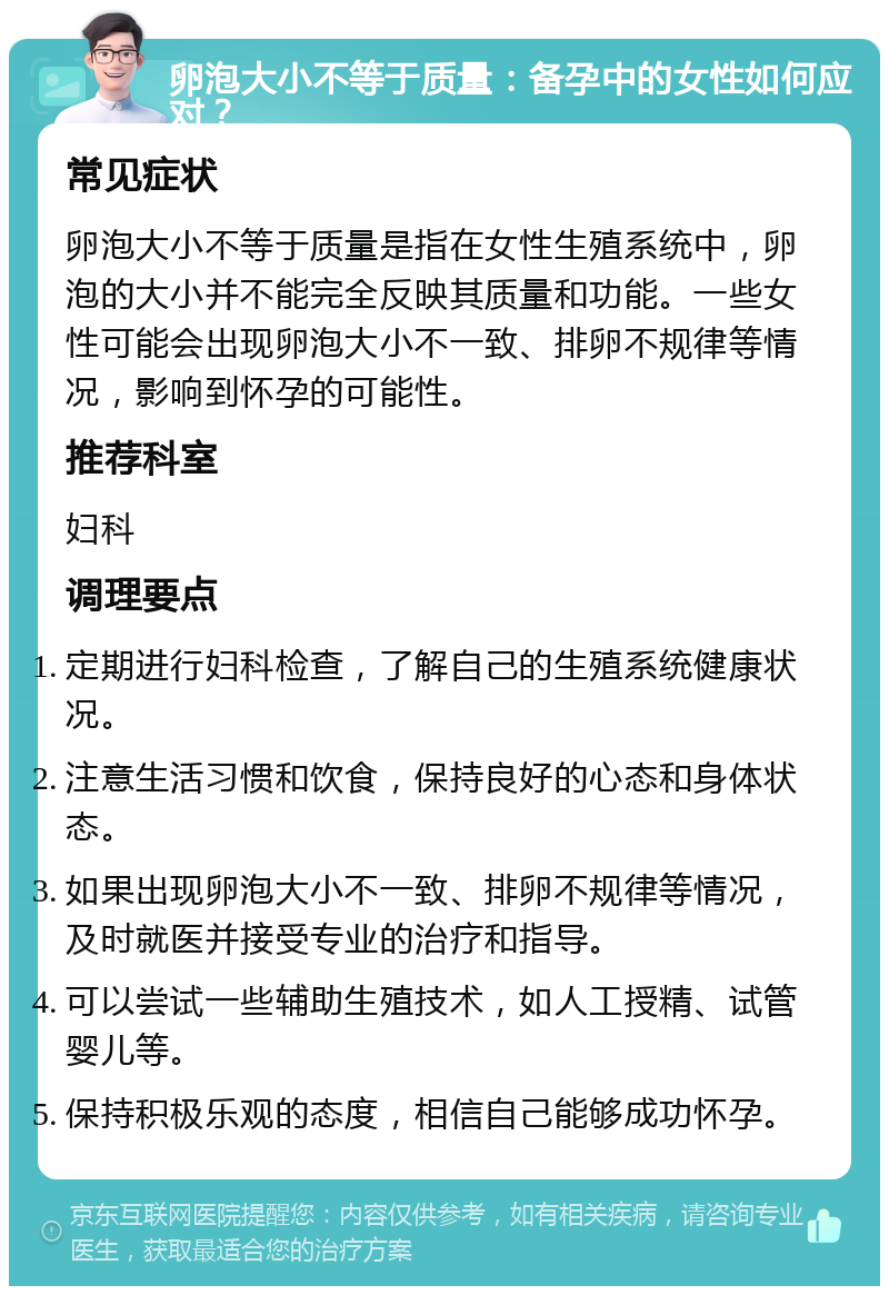 卵泡大小不等于质量：备孕中的女性如何应对？ 常见症状 卵泡大小不等于质量是指在女性生殖系统中，卵泡的大小并不能完全反映其质量和功能。一些女性可能会出现卵泡大小不一致、排卵不规律等情况，影响到怀孕的可能性。 推荐科室 妇科 调理要点 定期进行妇科检查，了解自己的生殖系统健康状况。 注意生活习惯和饮食，保持良好的心态和身体状态。 如果出现卵泡大小不一致、排卵不规律等情况，及时就医并接受专业的治疗和指导。 可以尝试一些辅助生殖技术，如人工授精、试管婴儿等。 保持积极乐观的态度，相信自己能够成功怀孕。