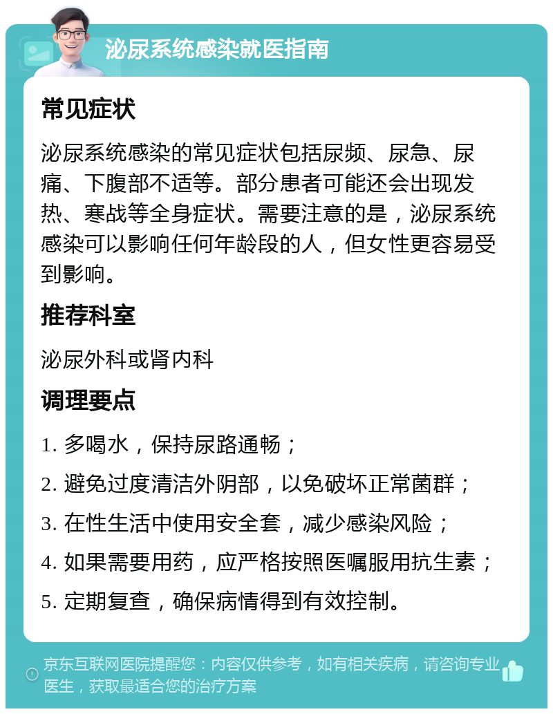 泌尿系统感染就医指南 常见症状 泌尿系统感染的常见症状包括尿频、尿急、尿痛、下腹部不适等。部分患者可能还会出现发热、寒战等全身症状。需要注意的是，泌尿系统感染可以影响任何年龄段的人，但女性更容易受到影响。 推荐科室 泌尿外科或肾内科 调理要点 1. 多喝水，保持尿路通畅； 2. 避免过度清洁外阴部，以免破坏正常菌群； 3. 在性生活中使用安全套，减少感染风险； 4. 如果需要用药，应严格按照医嘱服用抗生素； 5. 定期复查，确保病情得到有效控制。