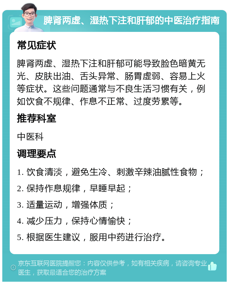 脾肾两虚、湿热下注和肝郁的中医治疗指南 常见症状 脾肾两虚、湿热下注和肝郁可能导致脸色暗黄无光、皮肤出油、舌头异常、肠胃虚弱、容易上火等症状。这些问题通常与不良生活习惯有关，例如饮食不规律、作息不正常、过度劳累等。 推荐科室 中医科 调理要点 1. 饮食清淡，避免生冷、刺激辛辣油腻性食物； 2. 保持作息规律，早睡早起； 3. 适量运动，增强体质； 4. 减少压力，保持心情愉快； 5. 根据医生建议，服用中药进行治疗。