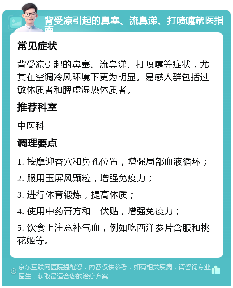 背受凉引起的鼻塞、流鼻涕、打喷嚏就医指南 常见症状 背受凉引起的鼻塞、流鼻涕、打喷嚏等症状，尤其在空调冷风环境下更为明显。易感人群包括过敏体质者和脾虚湿热体质者。 推荐科室 中医科 调理要点 1. 按摩迎香穴和鼻孔位置，增强局部血液循环； 2. 服用玉屏风颗粒，增强免疫力； 3. 进行体育锻炼，提高体质； 4. 使用中药膏方和三伏贴，增强免疫力； 5. 饮食上注意补气血，例如吃西洋参片含服和桃花姬等。