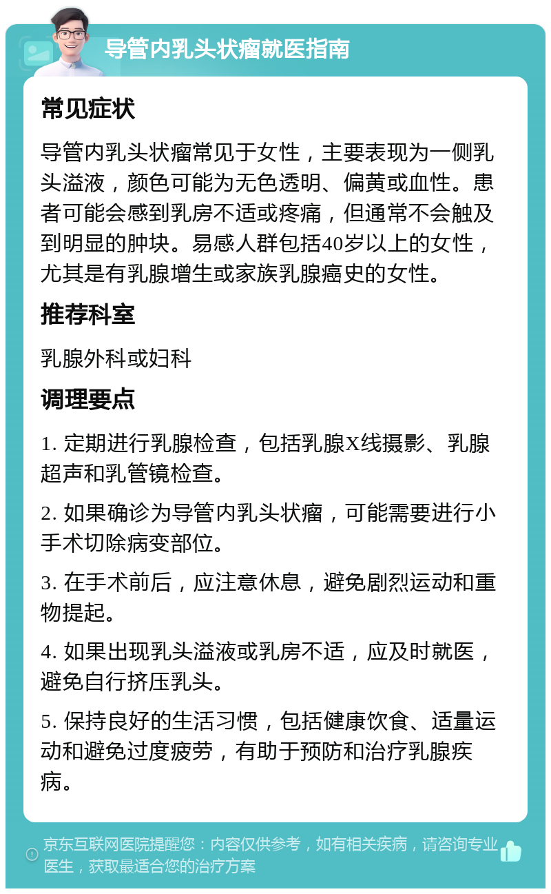 导管内乳头状瘤就医指南 常见症状 导管内乳头状瘤常见于女性，主要表现为一侧乳头溢液，颜色可能为无色透明、偏黄或血性。患者可能会感到乳房不适或疼痛，但通常不会触及到明显的肿块。易感人群包括40岁以上的女性，尤其是有乳腺增生或家族乳腺癌史的女性。 推荐科室 乳腺外科或妇科 调理要点 1. 定期进行乳腺检查，包括乳腺X线摄影、乳腺超声和乳管镜检查。 2. 如果确诊为导管内乳头状瘤，可能需要进行小手术切除病变部位。 3. 在手术前后，应注意休息，避免剧烈运动和重物提起。 4. 如果出现乳头溢液或乳房不适，应及时就医，避免自行挤压乳头。 5. 保持良好的生活习惯，包括健康饮食、适量运动和避免过度疲劳，有助于预防和治疗乳腺疾病。