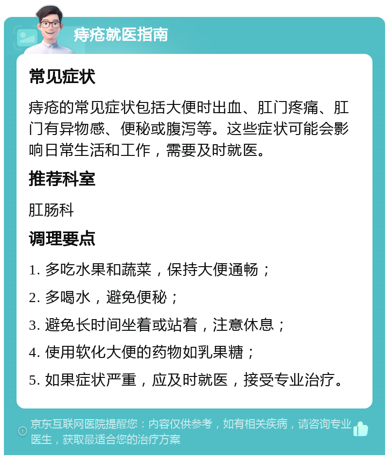 痔疮就医指南 常见症状 痔疮的常见症状包括大便时出血、肛门疼痛、肛门有异物感、便秘或腹泻等。这些症状可能会影响日常生活和工作，需要及时就医。 推荐科室 肛肠科 调理要点 1. 多吃水果和蔬菜，保持大便通畅； 2. 多喝水，避免便秘； 3. 避免长时间坐着或站着，注意休息； 4. 使用软化大便的药物如乳果糖； 5. 如果症状严重，应及时就医，接受专业治疗。