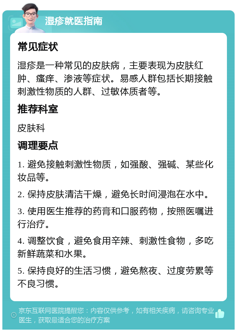 湿疹就医指南 常见症状 湿疹是一种常见的皮肤病，主要表现为皮肤红肿、瘙痒、渗液等症状。易感人群包括长期接触刺激性物质的人群、过敏体质者等。 推荐科室 皮肤科 调理要点 1. 避免接触刺激性物质，如强酸、强碱、某些化妆品等。 2. 保持皮肤清洁干燥，避免长时间浸泡在水中。 3. 使用医生推荐的药膏和口服药物，按照医嘱进行治疗。 4. 调整饮食，避免食用辛辣、刺激性食物，多吃新鲜蔬菜和水果。 5. 保持良好的生活习惯，避免熬夜、过度劳累等不良习惯。