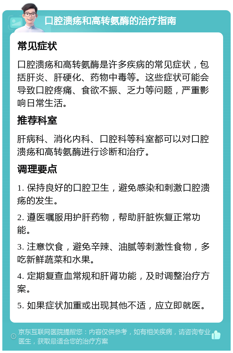 口腔溃疡和高转氨酶的治疗指南 常见症状 口腔溃疡和高转氨酶是许多疾病的常见症状，包括肝炎、肝硬化、药物中毒等。这些症状可能会导致口腔疼痛、食欲不振、乏力等问题，严重影响日常生活。 推荐科室 肝病科、消化内科、口腔科等科室都可以对口腔溃疡和高转氨酶进行诊断和治疗。 调理要点 1. 保持良好的口腔卫生，避免感染和刺激口腔溃疡的发生。 2. 遵医嘱服用护肝药物，帮助肝脏恢复正常功能。 3. 注意饮食，避免辛辣、油腻等刺激性食物，多吃新鲜蔬菜和水果。 4. 定期复查血常规和肝肾功能，及时调整治疗方案。 5. 如果症状加重或出现其他不适，应立即就医。