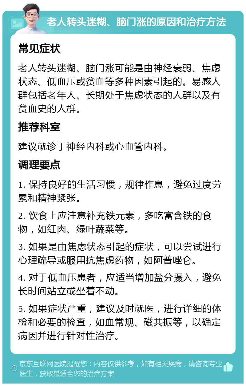 老人转头迷糊、脑门涨的原因和治疗方法 常见症状 老人转头迷糊、脑门涨可能是由神经衰弱、焦虑状态、低血压或贫血等多种因素引起的。易感人群包括老年人、长期处于焦虑状态的人群以及有贫血史的人群。 推荐科室 建议就诊于神经内科或心血管内科。 调理要点 1. 保持良好的生活习惯，规律作息，避免过度劳累和精神紧张。 2. 饮食上应注意补充铁元素，多吃富含铁的食物，如红肉、绿叶蔬菜等。 3. 如果是由焦虑状态引起的症状，可以尝试进行心理疏导或服用抗焦虑药物，如阿普唑仑。 4. 对于低血压患者，应适当增加盐分摄入，避免长时间站立或坐着不动。 5. 如果症状严重，建议及时就医，进行详细的体检和必要的检查，如血常规、磁共振等，以确定病因并进行针对性治疗。