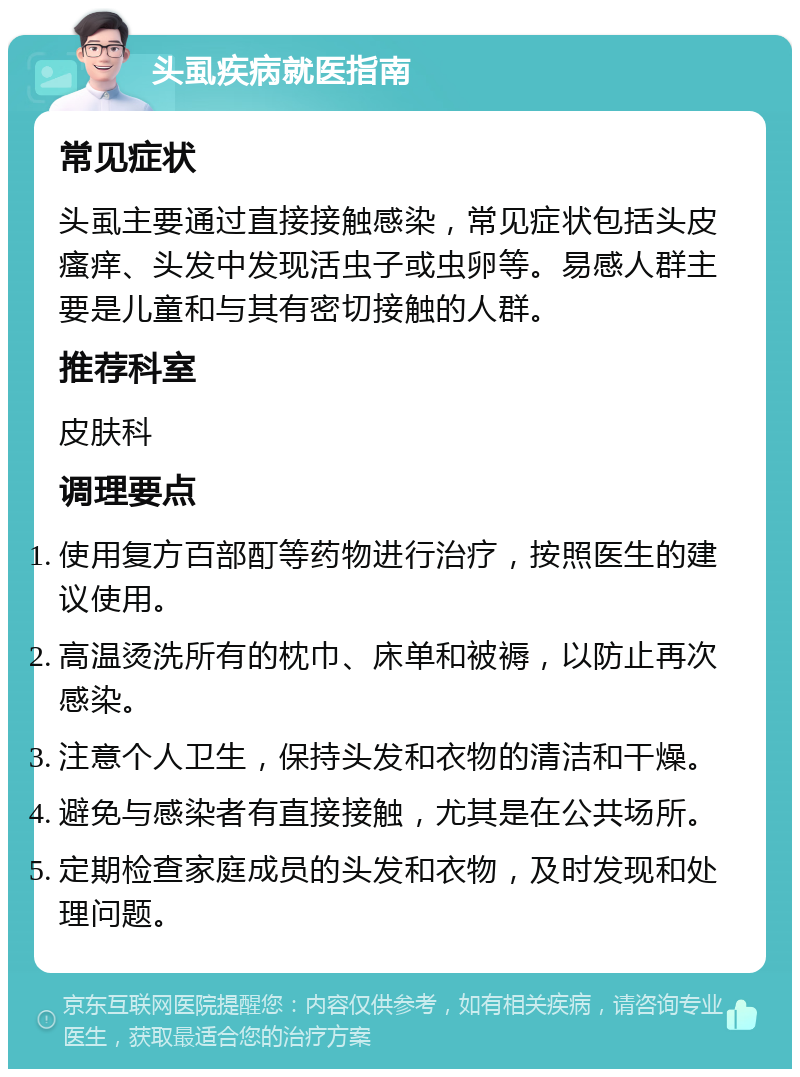 头虱疾病就医指南 常见症状 头虱主要通过直接接触感染，常见症状包括头皮瘙痒、头发中发现活虫子或虫卵等。易感人群主要是儿童和与其有密切接触的人群。 推荐科室 皮肤科 调理要点 使用复方百部酊等药物进行治疗，按照医生的建议使用。 高温烫洗所有的枕巾、床单和被褥，以防止再次感染。 注意个人卫生，保持头发和衣物的清洁和干燥。 避免与感染者有直接接触，尤其是在公共场所。 定期检查家庭成员的头发和衣物，及时发现和处理问题。