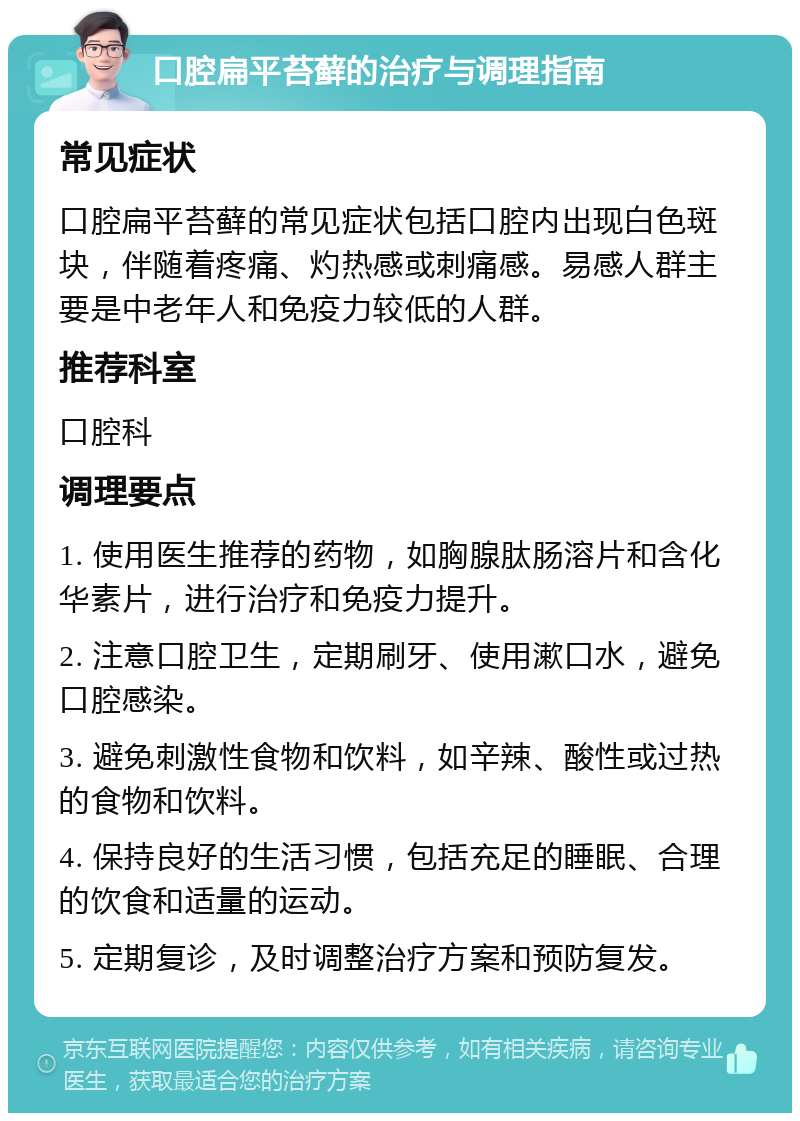 口腔扁平苔藓的治疗与调理指南 常见症状 口腔扁平苔藓的常见症状包括口腔内出现白色斑块，伴随着疼痛、灼热感或刺痛感。易感人群主要是中老年人和免疫力较低的人群。 推荐科室 口腔科 调理要点 1. 使用医生推荐的药物，如胸腺肽肠溶片和含化华素片，进行治疗和免疫力提升。 2. 注意口腔卫生，定期刷牙、使用漱口水，避免口腔感染。 3. 避免刺激性食物和饮料，如辛辣、酸性或过热的食物和饮料。 4. 保持良好的生活习惯，包括充足的睡眠、合理的饮食和适量的运动。 5. 定期复诊，及时调整治疗方案和预防复发。