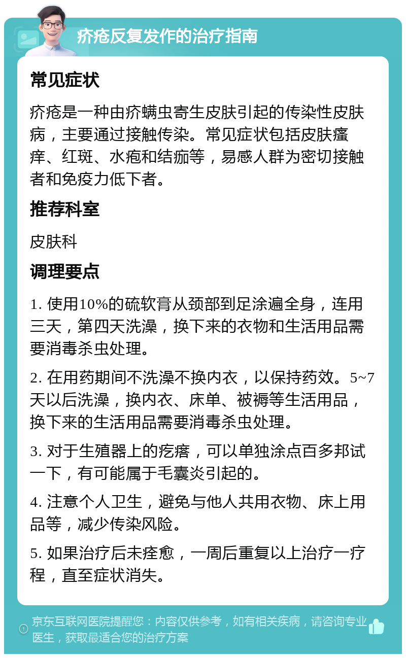 疥疮反复发作的治疗指南 常见症状 疥疮是一种由疥螨虫寄生皮肤引起的传染性皮肤病，主要通过接触传染。常见症状包括皮肤瘙痒、红斑、水疱和结痂等，易感人群为密切接触者和免疫力低下者。 推荐科室 皮肤科 调理要点 1. 使用10%的硫软膏从颈部到足涂遍全身，连用三天，第四天洗澡，换下来的衣物和生活用品需要消毒杀虫处理。 2. 在用药期间不洗澡不换内衣，以保持药效。5~7天以后洗澡，换内衣、床单、被褥等生活用品，换下来的生活用品需要消毒杀虫处理。 3. 对于生殖器上的疙瘩，可以单独涂点百多邦试一下，有可能属于毛囊炎引起的。 4. 注意个人卫生，避免与他人共用衣物、床上用品等，减少传染风险。 5. 如果治疗后未痊愈，一周后重复以上治疗一疗程，直至症状消失。