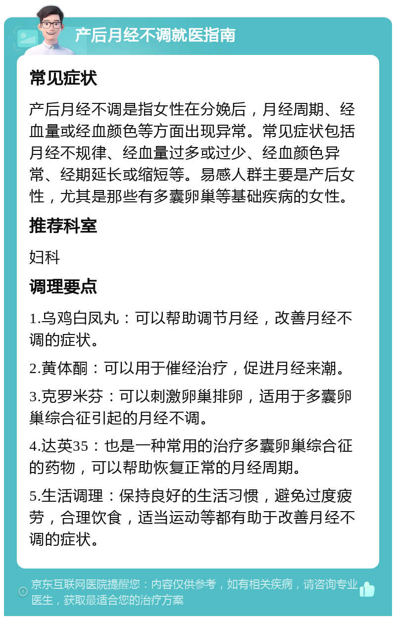 产后月经不调就医指南 常见症状 产后月经不调是指女性在分娩后，月经周期、经血量或经血颜色等方面出现异常。常见症状包括月经不规律、经血量过多或过少、经血颜色异常、经期延长或缩短等。易感人群主要是产后女性，尤其是那些有多囊卵巢等基础疾病的女性。 推荐科室 妇科 调理要点 1.乌鸡白凤丸：可以帮助调节月经，改善月经不调的症状。 2.黄体酮：可以用于催经治疗，促进月经来潮。 3.克罗米芬：可以刺激卵巢排卵，适用于多囊卵巢综合征引起的月经不调。 4.达英35：也是一种常用的治疗多囊卵巢综合征的药物，可以帮助恢复正常的月经周期。 5.生活调理：保持良好的生活习惯，避免过度疲劳，合理饮食，适当运动等都有助于改善月经不调的症状。