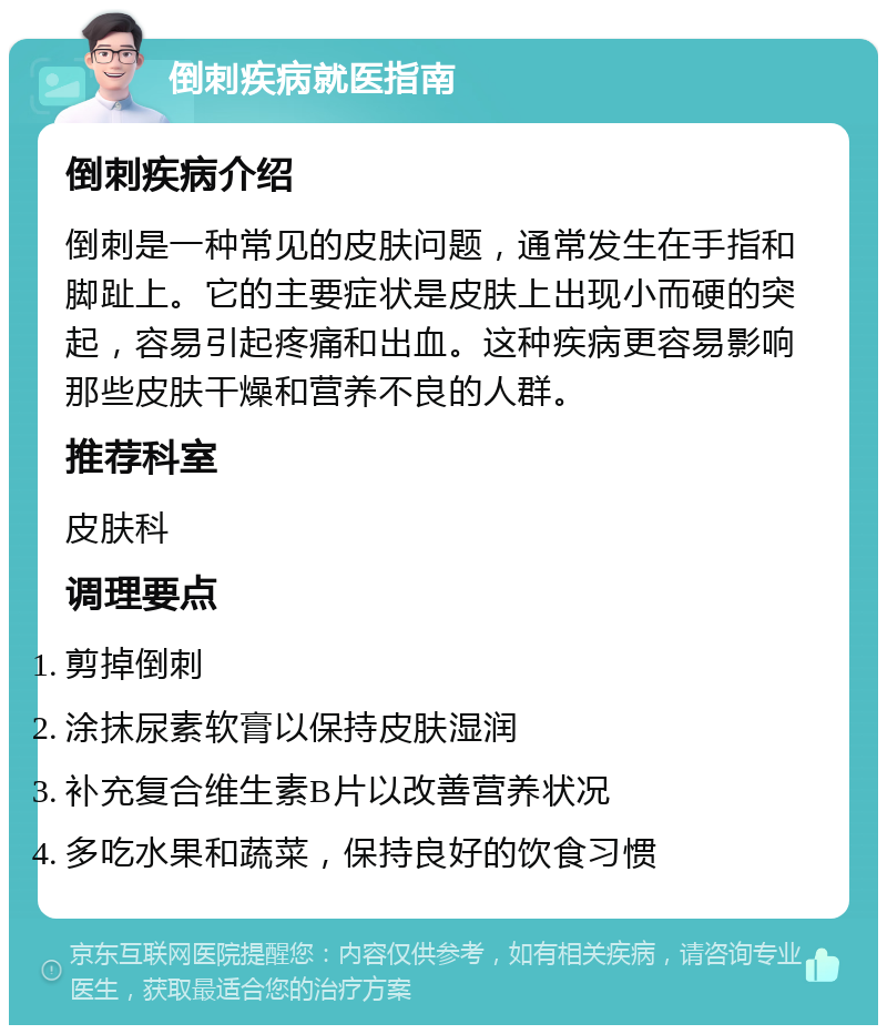 倒刺疾病就医指南 倒刺疾病介绍 倒刺是一种常见的皮肤问题，通常发生在手指和脚趾上。它的主要症状是皮肤上出现小而硬的突起，容易引起疼痛和出血。这种疾病更容易影响那些皮肤干燥和营养不良的人群。 推荐科室 皮肤科 调理要点 剪掉倒刺 涂抹尿素软膏以保持皮肤湿润 补充复合维生素B片以改善营养状况 多吃水果和蔬菜，保持良好的饮食习惯