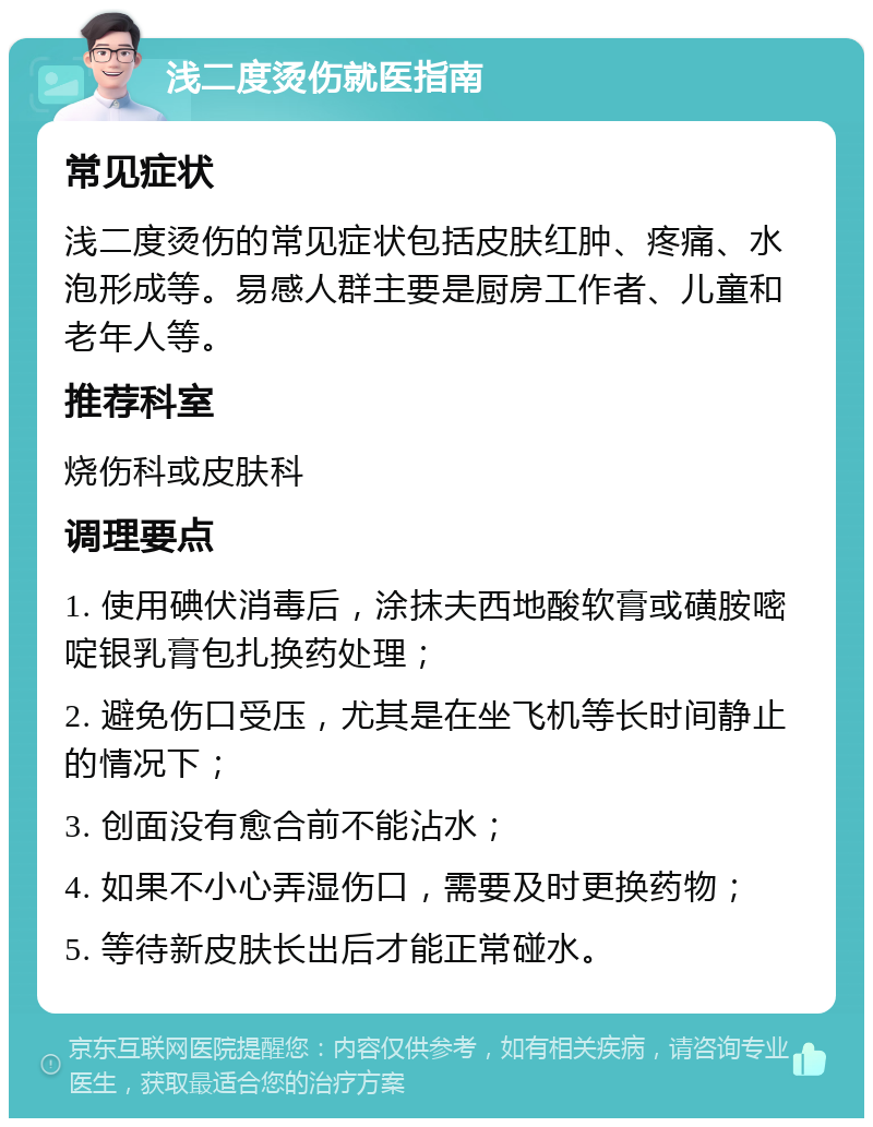 浅二度烫伤就医指南 常见症状 浅二度烫伤的常见症状包括皮肤红肿、疼痛、水泡形成等。易感人群主要是厨房工作者、儿童和老年人等。 推荐科室 烧伤科或皮肤科 调理要点 1. 使用碘伏消毒后，涂抹夫西地酸软膏或磺胺嘧啶银乳膏包扎换药处理； 2. 避免伤口受压，尤其是在坐飞机等长时间静止的情况下； 3. 创面没有愈合前不能沾水； 4. 如果不小心弄湿伤口，需要及时更换药物； 5. 等待新皮肤长出后才能正常碰水。