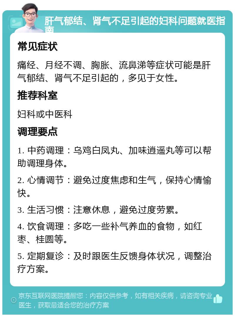 肝气郁结、肾气不足引起的妇科问题就医指南 常见症状 痛经、月经不调、胸胀、流鼻涕等症状可能是肝气郁结、肾气不足引起的，多见于女性。 推荐科室 妇科或中医科 调理要点 1. 中药调理：乌鸡白凤丸、加味逍遥丸等可以帮助调理身体。 2. 心情调节：避免过度焦虑和生气，保持心情愉快。 3. 生活习惯：注意休息，避免过度劳累。 4. 饮食调理：多吃一些补气养血的食物，如红枣、桂圆等。 5. 定期复诊：及时跟医生反馈身体状况，调整治疗方案。