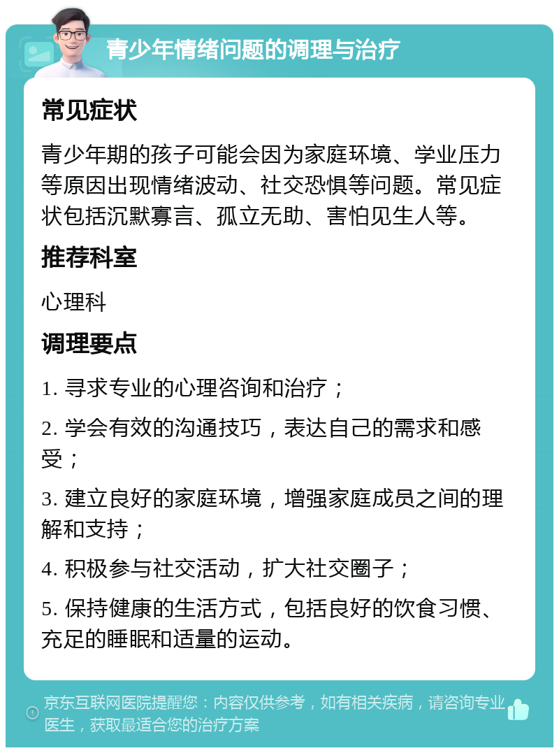 青少年情绪问题的调理与治疗 常见症状 青少年期的孩子可能会因为家庭环境、学业压力等原因出现情绪波动、社交恐惧等问题。常见症状包括沉默寡言、孤立无助、害怕见生人等。 推荐科室 心理科 调理要点 1. 寻求专业的心理咨询和治疗； 2. 学会有效的沟通技巧，表达自己的需求和感受； 3. 建立良好的家庭环境，增强家庭成员之间的理解和支持； 4. 积极参与社交活动，扩大社交圈子； 5. 保持健康的生活方式，包括良好的饮食习惯、充足的睡眠和适量的运动。