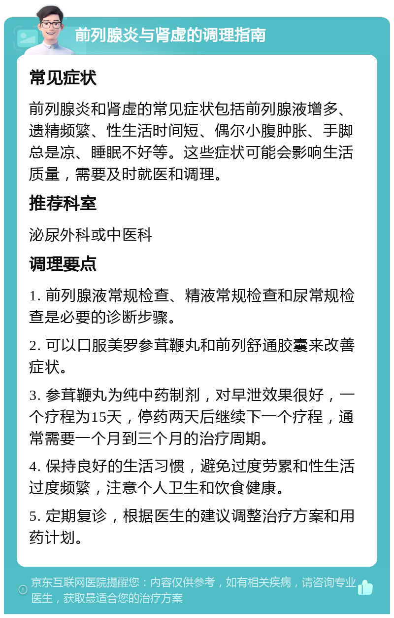 前列腺炎与肾虚的调理指南 常见症状 前列腺炎和肾虚的常见症状包括前列腺液增多、遗精频繁、性生活时间短、偶尔小腹肿胀、手脚总是凉、睡眠不好等。这些症状可能会影响生活质量，需要及时就医和调理。 推荐科室 泌尿外科或中医科 调理要点 1. 前列腺液常规检查、精液常规检查和尿常规检查是必要的诊断步骤。 2. 可以口服美罗参茸鞭丸和前列舒通胶囊来改善症状。 3. 参茸鞭丸为纯中药制剂，对早泄效果很好，一个疗程为15天，停药两天后继续下一个疗程，通常需要一个月到三个月的治疗周期。 4. 保持良好的生活习惯，避免过度劳累和性生活过度频繁，注意个人卫生和饮食健康。 5. 定期复诊，根据医生的建议调整治疗方案和用药计划。