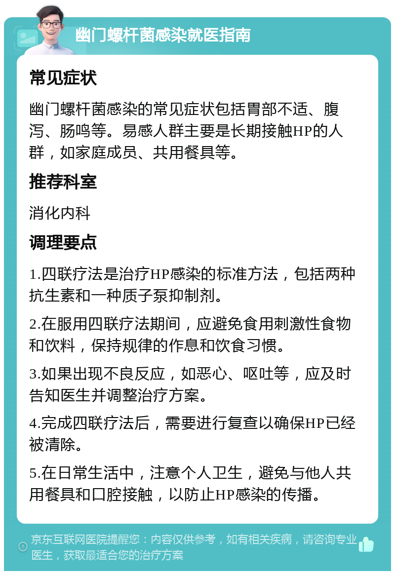 幽门螺杆菌感染就医指南 常见症状 幽门螺杆菌感染的常见症状包括胃部不适、腹泻、肠鸣等。易感人群主要是长期接触HP的人群，如家庭成员、共用餐具等。 推荐科室 消化内科 调理要点 1.四联疗法是治疗HP感染的标准方法，包括两种抗生素和一种质子泵抑制剂。 2.在服用四联疗法期间，应避免食用刺激性食物和饮料，保持规律的作息和饮食习惯。 3.如果出现不良反应，如恶心、呕吐等，应及时告知医生并调整治疗方案。 4.完成四联疗法后，需要进行复查以确保HP已经被清除。 5.在日常生活中，注意个人卫生，避免与他人共用餐具和口腔接触，以防止HP感染的传播。