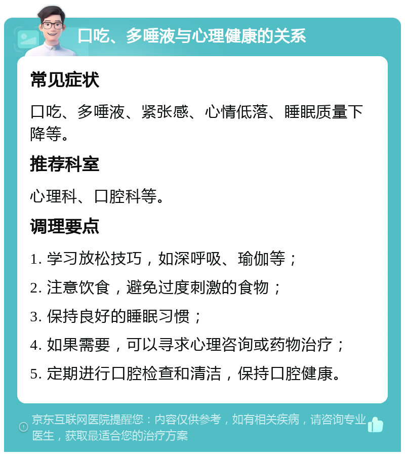 口吃、多唾液与心理健康的关系 常见症状 口吃、多唾液、紧张感、心情低落、睡眠质量下降等。 推荐科室 心理科、口腔科等。 调理要点 1. 学习放松技巧，如深呼吸、瑜伽等； 2. 注意饮食，避免过度刺激的食物； 3. 保持良好的睡眠习惯； 4. 如果需要，可以寻求心理咨询或药物治疗； 5. 定期进行口腔检查和清洁，保持口腔健康。