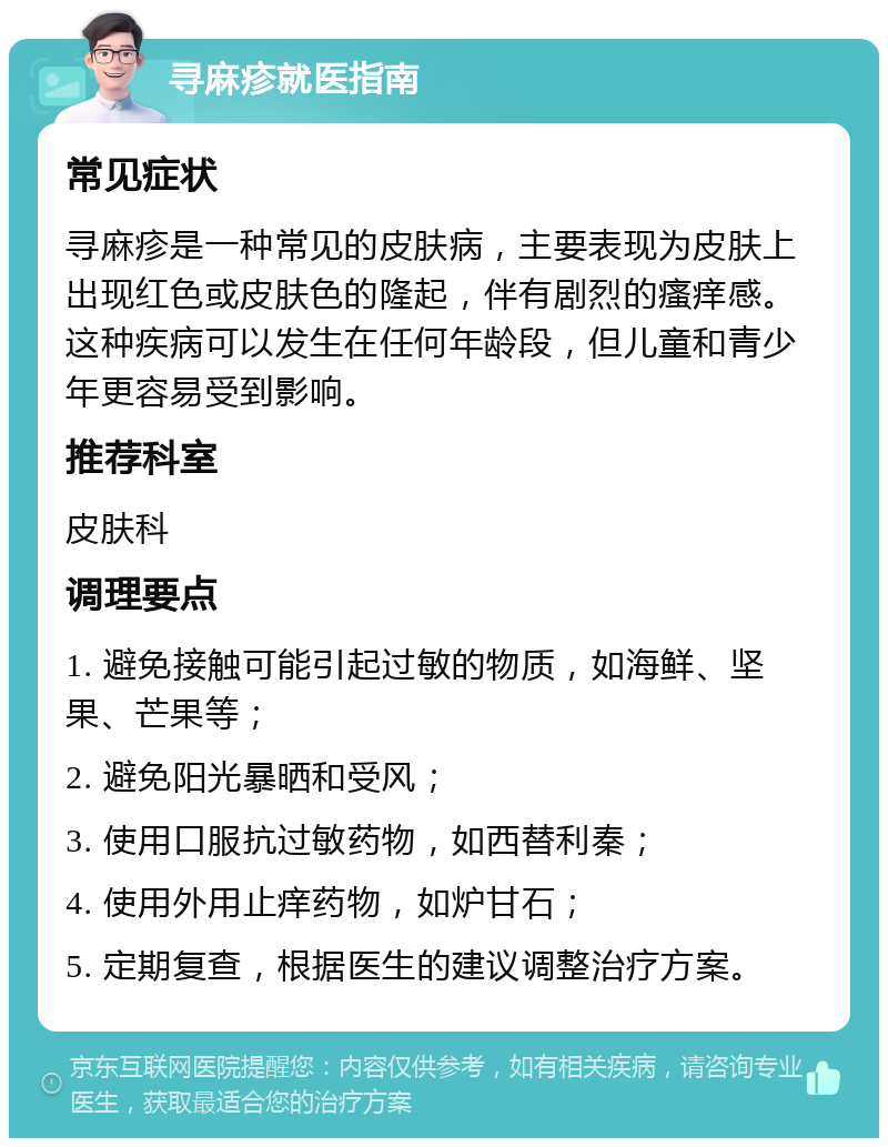 寻麻疹就医指南 常见症状 寻麻疹是一种常见的皮肤病，主要表现为皮肤上出现红色或皮肤色的隆起，伴有剧烈的瘙痒感。这种疾病可以发生在任何年龄段，但儿童和青少年更容易受到影响。 推荐科室 皮肤科 调理要点 1. 避免接触可能引起过敏的物质，如海鲜、坚果、芒果等； 2. 避免阳光暴晒和受风； 3. 使用口服抗过敏药物，如西替利秦； 4. 使用外用止痒药物，如炉甘石； 5. 定期复查，根据医生的建议调整治疗方案。