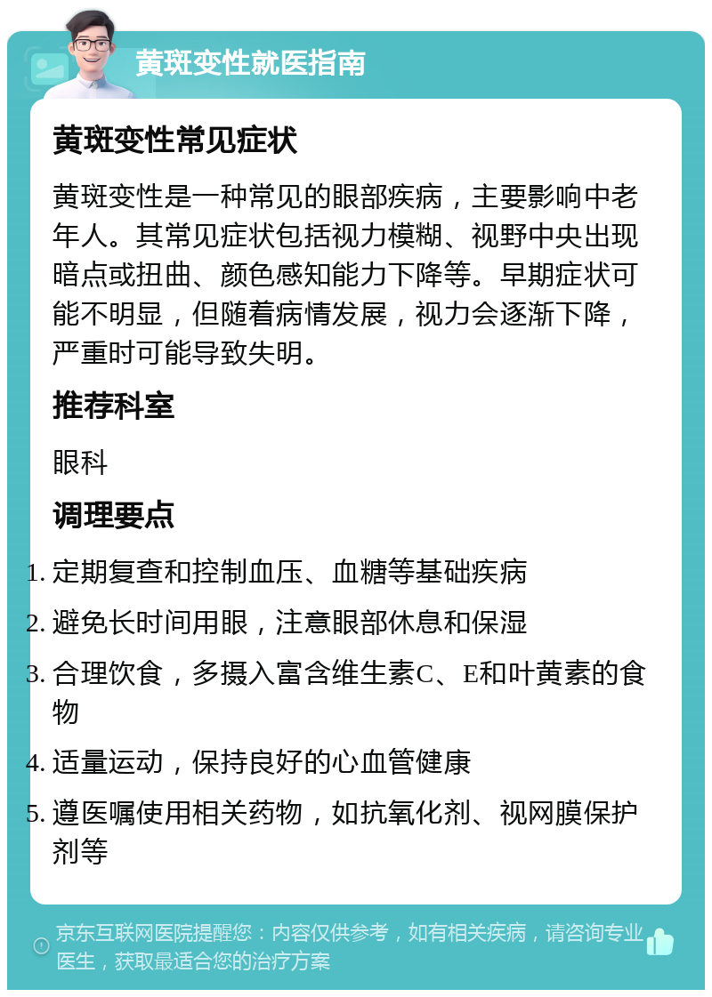 黄斑变性就医指南 黄斑变性常见症状 黄斑变性是一种常见的眼部疾病，主要影响中老年人。其常见症状包括视力模糊、视野中央出现暗点或扭曲、颜色感知能力下降等。早期症状可能不明显，但随着病情发展，视力会逐渐下降，严重时可能导致失明。 推荐科室 眼科 调理要点 定期复查和控制血压、血糖等基础疾病 避免长时间用眼，注意眼部休息和保湿 合理饮食，多摄入富含维生素C、E和叶黄素的食物 适量运动，保持良好的心血管健康 遵医嘱使用相关药物，如抗氧化剂、视网膜保护剂等