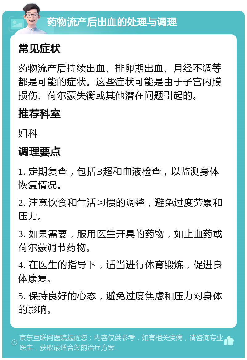 药物流产后出血的处理与调理 常见症状 药物流产后持续出血、排卵期出血、月经不调等都是可能的症状。这些症状可能是由于子宫内膜损伤、荷尔蒙失衡或其他潜在问题引起的。 推荐科室 妇科 调理要点 1. 定期复查，包括B超和血液检查，以监测身体恢复情况。 2. 注意饮食和生活习惯的调整，避免过度劳累和压力。 3. 如果需要，服用医生开具的药物，如止血药或荷尔蒙调节药物。 4. 在医生的指导下，适当进行体育锻炼，促进身体康复。 5. 保持良好的心态，避免过度焦虑和压力对身体的影响。