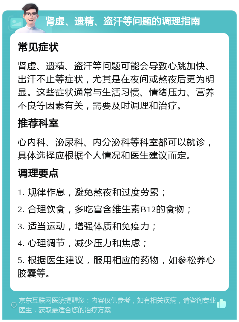 肾虚、遗精、盗汗等问题的调理指南 常见症状 肾虚、遗精、盗汗等问题可能会导致心跳加快、出汗不止等症状，尤其是在夜间或熬夜后更为明显。这些症状通常与生活习惯、情绪压力、营养不良等因素有关，需要及时调理和治疗。 推荐科室 心内科、泌尿科、内分泌科等科室都可以就诊，具体选择应根据个人情况和医生建议而定。 调理要点 1. 规律作息，避免熬夜和过度劳累； 2. 合理饮食，多吃富含维生素B12的食物； 3. 适当运动，增强体质和免疫力； 4. 心理调节，减少压力和焦虑； 5. 根据医生建议，服用相应的药物，如参松养心胶囊等。