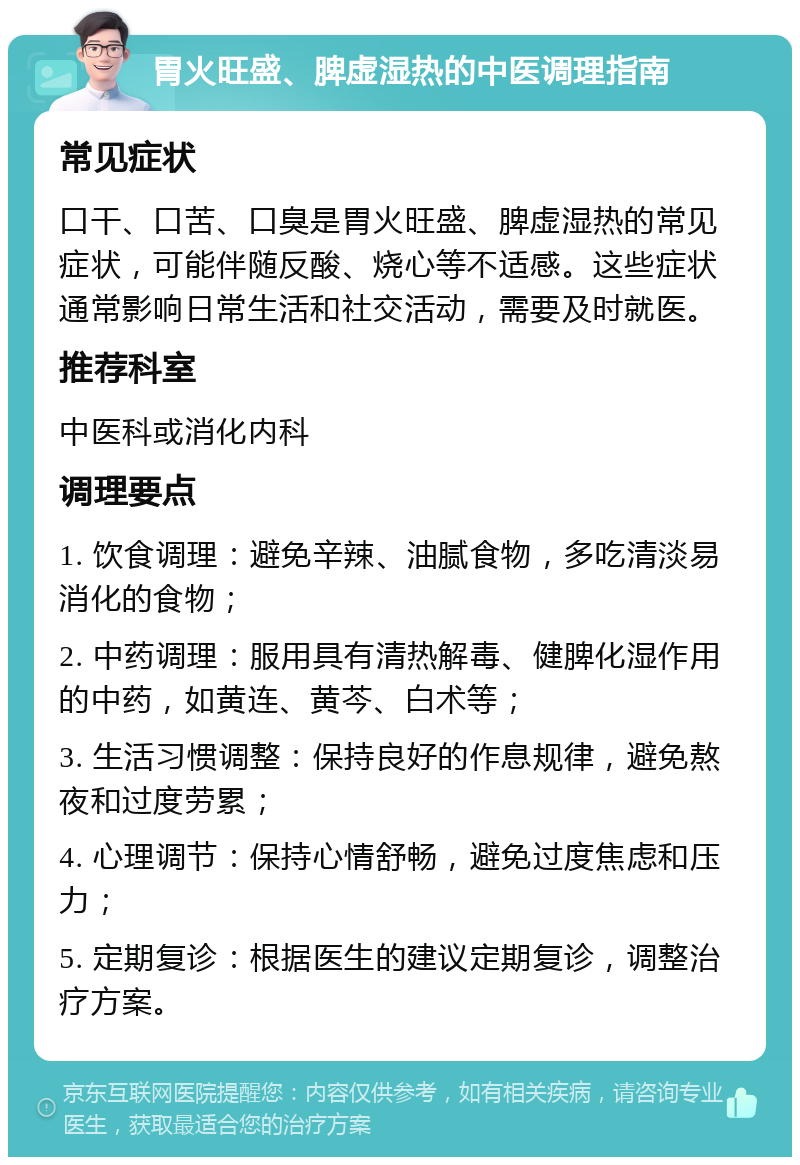 胃火旺盛、脾虚湿热的中医调理指南 常见症状 口干、口苦、口臭是胃火旺盛、脾虚湿热的常见症状，可能伴随反酸、烧心等不适感。这些症状通常影响日常生活和社交活动，需要及时就医。 推荐科室 中医科或消化内科 调理要点 1. 饮食调理：避免辛辣、油腻食物，多吃清淡易消化的食物； 2. 中药调理：服用具有清热解毒、健脾化湿作用的中药，如黄连、黄芩、白术等； 3. 生活习惯调整：保持良好的作息规律，避免熬夜和过度劳累； 4. 心理调节：保持心情舒畅，避免过度焦虑和压力； 5. 定期复诊：根据医生的建议定期复诊，调整治疗方案。