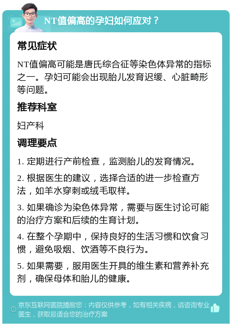 NT值偏高的孕妇如何应对？ 常见症状 NT值偏高可能是唐氏综合征等染色体异常的指标之一。孕妇可能会出现胎儿发育迟缓、心脏畸形等问题。 推荐科室 妇产科 调理要点 1. 定期进行产前检查，监测胎儿的发育情况。 2. 根据医生的建议，选择合适的进一步检查方法，如羊水穿刺或绒毛取样。 3. 如果确诊为染色体异常，需要与医生讨论可能的治疗方案和后续的生育计划。 4. 在整个孕期中，保持良好的生活习惯和饮食习惯，避免吸烟、饮酒等不良行为。 5. 如果需要，服用医生开具的维生素和营养补充剂，确保母体和胎儿的健康。