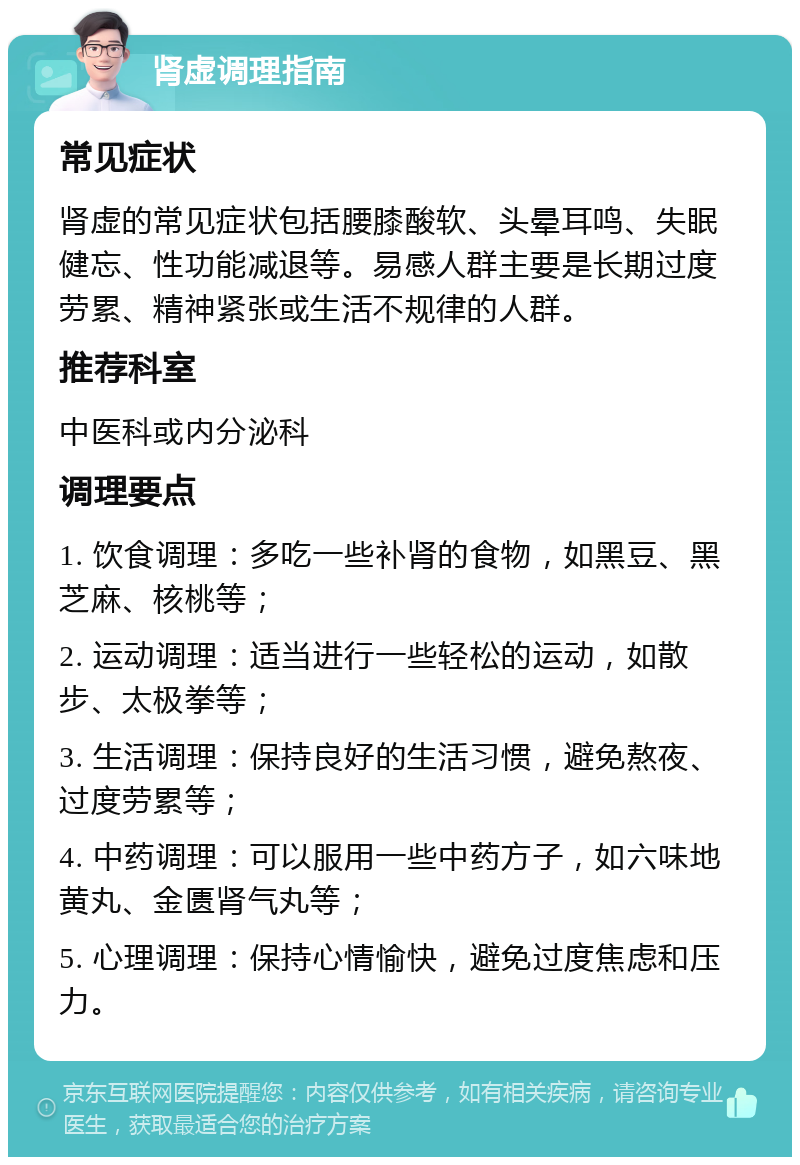 肾虚调理指南 常见症状 肾虚的常见症状包括腰膝酸软、头晕耳鸣、失眠健忘、性功能减退等。易感人群主要是长期过度劳累、精神紧张或生活不规律的人群。 推荐科室 中医科或内分泌科 调理要点 1. 饮食调理：多吃一些补肾的食物，如黑豆、黑芝麻、核桃等； 2. 运动调理：适当进行一些轻松的运动，如散步、太极拳等； 3. 生活调理：保持良好的生活习惯，避免熬夜、过度劳累等； 4. 中药调理：可以服用一些中药方子，如六味地黄丸、金匮肾气丸等； 5. 心理调理：保持心情愉快，避免过度焦虑和压力。