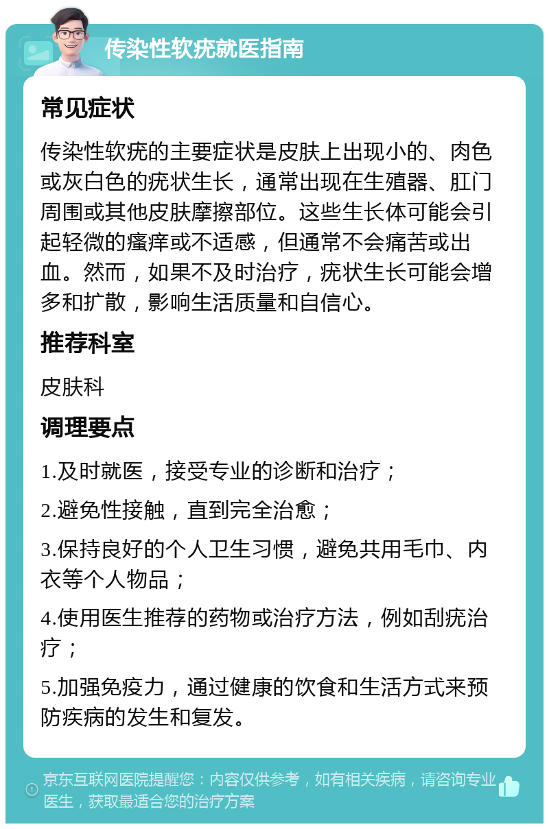 传染性软疣就医指南 常见症状 传染性软疣的主要症状是皮肤上出现小的、肉色或灰白色的疣状生长，通常出现在生殖器、肛门周围或其他皮肤摩擦部位。这些生长体可能会引起轻微的瘙痒或不适感，但通常不会痛苦或出血。然而，如果不及时治疗，疣状生长可能会增多和扩散，影响生活质量和自信心。 推荐科室 皮肤科 调理要点 1.及时就医，接受专业的诊断和治疗； 2.避免性接触，直到完全治愈； 3.保持良好的个人卫生习惯，避免共用毛巾、内衣等个人物品； 4.使用医生推荐的药物或治疗方法，例如刮疣治疗； 5.加强免疫力，通过健康的饮食和生活方式来预防疾病的发生和复发。