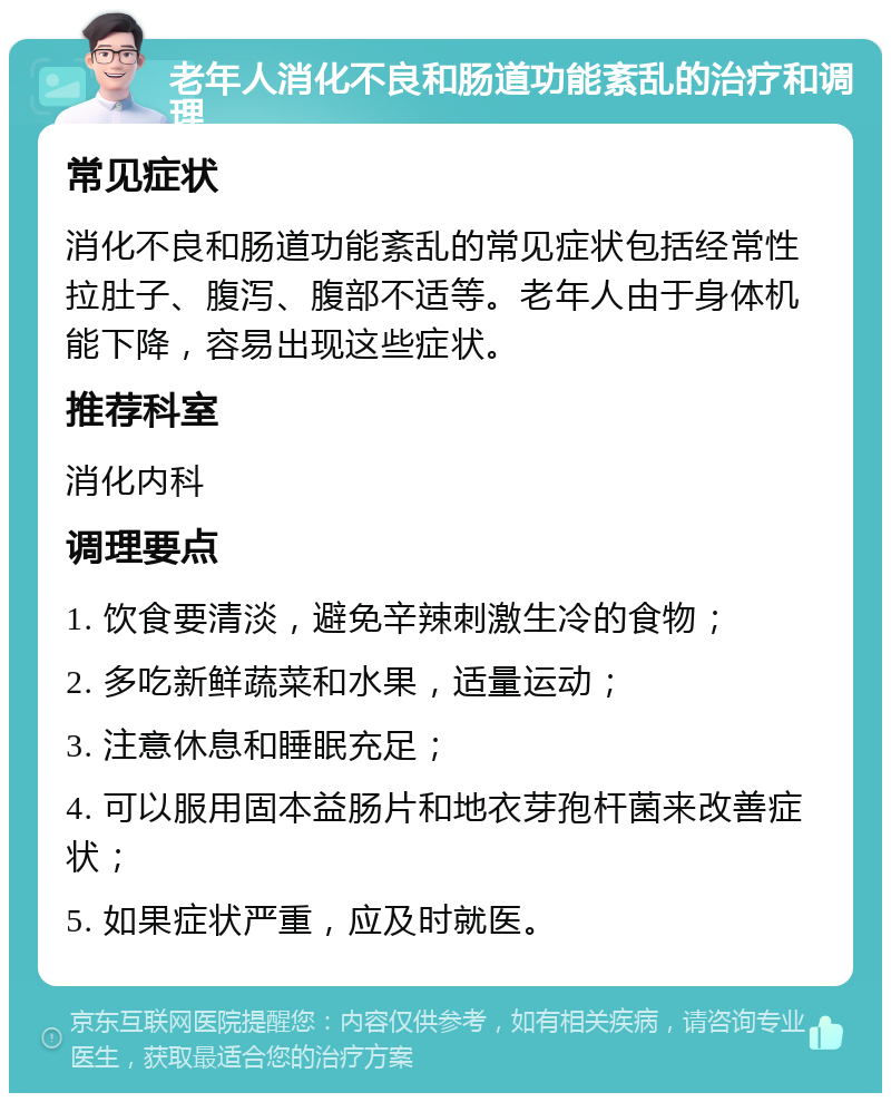 老年人消化不良和肠道功能紊乱的治疗和调理 常见症状 消化不良和肠道功能紊乱的常见症状包括经常性拉肚子、腹泻、腹部不适等。老年人由于身体机能下降，容易出现这些症状。 推荐科室 消化内科 调理要点 1. 饮食要清淡，避免辛辣刺激生冷的食物； 2. 多吃新鲜蔬菜和水果，适量运动； 3. 注意休息和睡眠充足； 4. 可以服用固本益肠片和地衣芽孢杆菌来改善症状； 5. 如果症状严重，应及时就医。