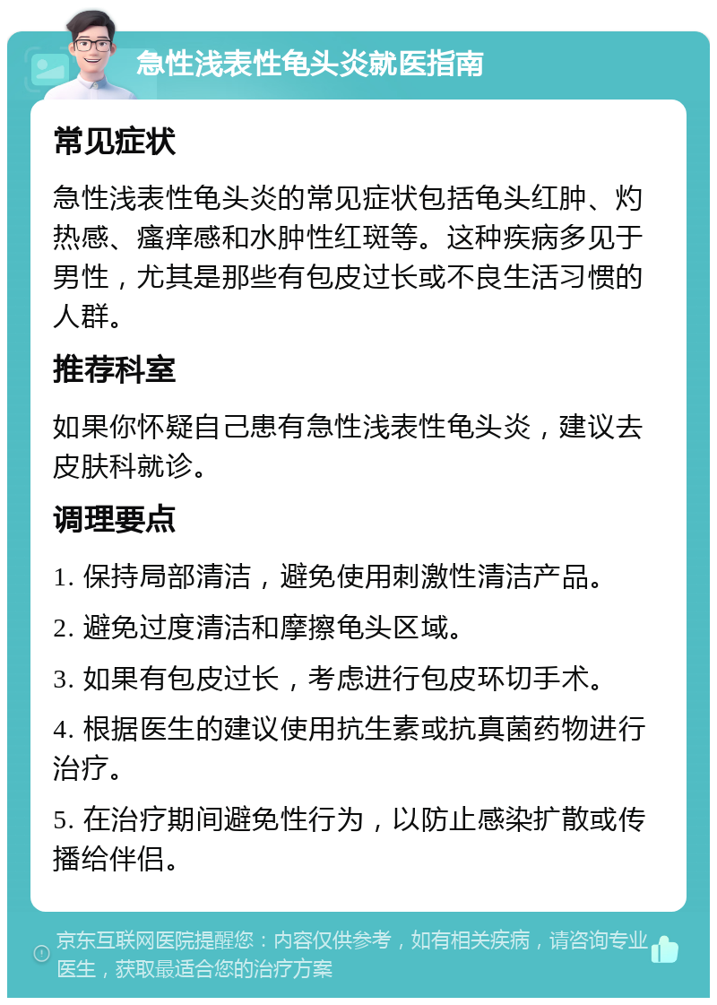 急性浅表性龟头炎就医指南 常见症状 急性浅表性龟头炎的常见症状包括龟头红肿、灼热感、瘙痒感和水肿性红斑等。这种疾病多见于男性，尤其是那些有包皮过长或不良生活习惯的人群。 推荐科室 如果你怀疑自己患有急性浅表性龟头炎，建议去皮肤科就诊。 调理要点 1. 保持局部清洁，避免使用刺激性清洁产品。 2. 避免过度清洁和摩擦龟头区域。 3. 如果有包皮过长，考虑进行包皮环切手术。 4. 根据医生的建议使用抗生素或抗真菌药物进行治疗。 5. 在治疗期间避免性行为，以防止感染扩散或传播给伴侣。