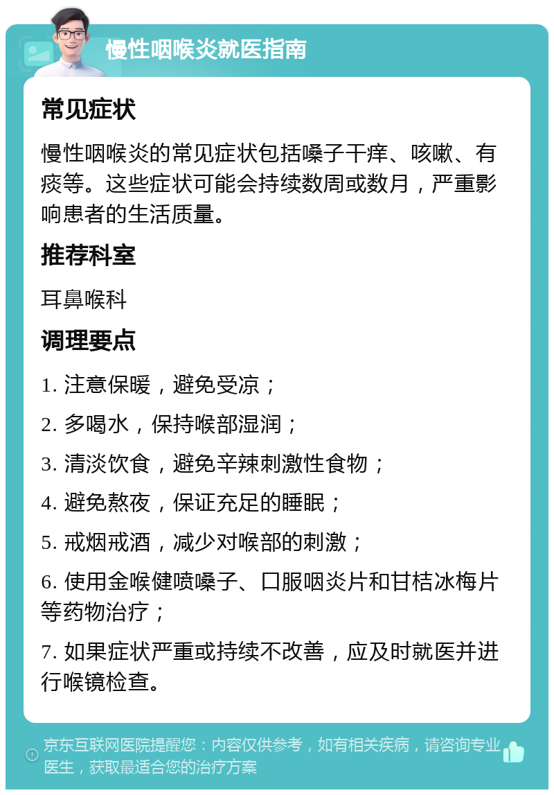 慢性咽喉炎就医指南 常见症状 慢性咽喉炎的常见症状包括嗓子干痒、咳嗽、有痰等。这些症状可能会持续数周或数月，严重影响患者的生活质量。 推荐科室 耳鼻喉科 调理要点 1. 注意保暖，避免受凉； 2. 多喝水，保持喉部湿润； 3. 清淡饮食，避免辛辣刺激性食物； 4. 避免熬夜，保证充足的睡眠； 5. 戒烟戒酒，减少对喉部的刺激； 6. 使用金喉健喷嗓子、口服咽炎片和甘桔冰梅片等药物治疗； 7. 如果症状严重或持续不改善，应及时就医并进行喉镜检查。