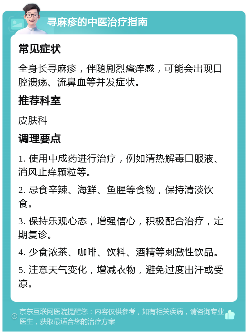 寻麻疹的中医治疗指南 常见症状 全身长寻麻疹，伴随剧烈瘙痒感，可能会出现口腔溃疡、流鼻血等并发症状。 推荐科室 皮肤科 调理要点 1. 使用中成药进行治疗，例如清热解毒口服液、消风止痒颗粒等。 2. 忌食辛辣、海鲜、鱼腥等食物，保持清淡饮食。 3. 保持乐观心态，增强信心，积极配合治疗，定期复诊。 4. 少食浓茶、咖啡、饮料、酒精等刺激性饮品。 5. 注意天气变化，增减衣物，避免过度出汗或受凉。