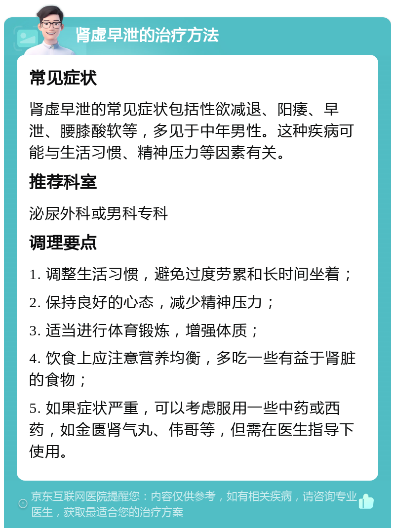 肾虚早泄的治疗方法 常见症状 肾虚早泄的常见症状包括性欲减退、阳痿、早泄、腰膝酸软等，多见于中年男性。这种疾病可能与生活习惯、精神压力等因素有关。 推荐科室 泌尿外科或男科专科 调理要点 1. 调整生活习惯，避免过度劳累和长时间坐着； 2. 保持良好的心态，减少精神压力； 3. 适当进行体育锻炼，增强体质； 4. 饮食上应注意营养均衡，多吃一些有益于肾脏的食物； 5. 如果症状严重，可以考虑服用一些中药或西药，如金匮肾气丸、伟哥等，但需在医生指导下使用。