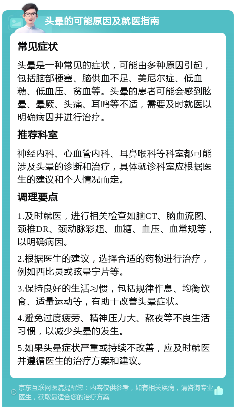 头晕的可能原因及就医指南 常见症状 头晕是一种常见的症状，可能由多种原因引起，包括脑部梗塞、脑供血不足、美尼尔症、低血糖、低血压、贫血等。头晕的患者可能会感到眩晕、晕厥、头痛、耳鸣等不适，需要及时就医以明确病因并进行治疗。 推荐科室 神经内科、心血管内科、耳鼻喉科等科室都可能涉及头晕的诊断和治疗，具体就诊科室应根据医生的建议和个人情况而定。 调理要点 1.及时就医，进行相关检查如脑CT、脑血流图、颈椎DR、颈动脉彩超、血糖、血压、血常规等，以明确病因。 2.根据医生的建议，选择合适的药物进行治疗，例如西比灵或眩晕宁片等。 3.保持良好的生活习惯，包括规律作息、均衡饮食、适量运动等，有助于改善头晕症状。 4.避免过度疲劳、精神压力大、熬夜等不良生活习惯，以减少头晕的发生。 5.如果头晕症状严重或持续不改善，应及时就医并遵循医生的治疗方案和建议。