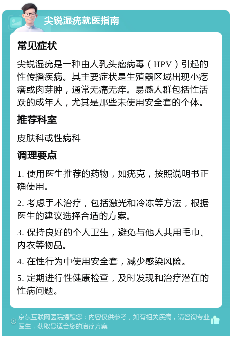 尖锐湿疣就医指南 常见症状 尖锐湿疣是一种由人乳头瘤病毒（HPV）引起的性传播疾病。其主要症状是生殖器区域出现小疙瘩或肉芽肿，通常无痛无痒。易感人群包括性活跃的成年人，尤其是那些未使用安全套的个体。 推荐科室 皮肤科或性病科 调理要点 1. 使用医生推荐的药物，如疣克，按照说明书正确使用。 2. 考虑手术治疗，包括激光和冷冻等方法，根据医生的建议选择合适的方案。 3. 保持良好的个人卫生，避免与他人共用毛巾、内衣等物品。 4. 在性行为中使用安全套，减少感染风险。 5. 定期进行性健康检查，及时发现和治疗潜在的性病问题。