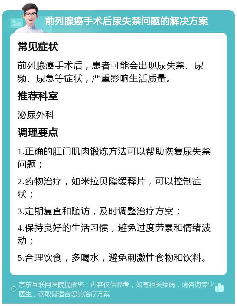 前列腺癌手术后尿失禁问题的解决方案 常见症状 前列腺癌手术后，患者可能会出现尿失禁、尿频、尿急等症状，严重影响生活质量。 推荐科室 泌尿外科 调理要点 1.正确的肛门肌肉锻炼方法可以帮助恢复尿失禁问题； 2.药物治疗，如米拉贝隆缓释片，可以控制症状； 3.定期复查和随访，及时调整治疗方案； 4.保持良好的生活习惯，避免过度劳累和情绪波动； 5.合理饮食，多喝水，避免刺激性食物和饮料。