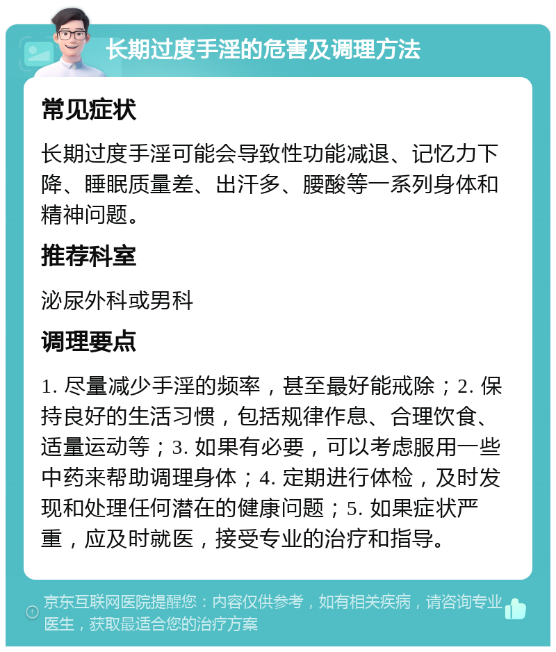 长期过度手淫的危害及调理方法 常见症状 长期过度手淫可能会导致性功能减退、记忆力下降、睡眠质量差、出汗多、腰酸等一系列身体和精神问题。 推荐科室 泌尿外科或男科 调理要点 1. 尽量减少手淫的频率，甚至最好能戒除；2. 保持良好的生活习惯，包括规律作息、合理饮食、适量运动等；3. 如果有必要，可以考虑服用一些中药来帮助调理身体；4. 定期进行体检，及时发现和处理任何潜在的健康问题；5. 如果症状严重，应及时就医，接受专业的治疗和指导。