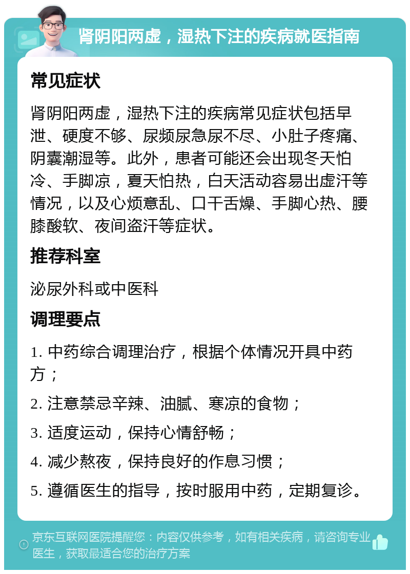 肾阴阳两虚，湿热下注的疾病就医指南 常见症状 肾阴阳两虚，湿热下注的疾病常见症状包括早泄、硬度不够、尿频尿急尿不尽、小肚子疼痛、阴囊潮湿等。此外，患者可能还会出现冬天怕冷、手脚凉，夏天怕热，白天活动容易出虚汗等情况，以及心烦意乱、口干舌燥、手脚心热、腰膝酸软、夜间盗汗等症状。 推荐科室 泌尿外科或中医科 调理要点 1. 中药综合调理治疗，根据个体情况开具中药方； 2. 注意禁忌辛辣、油腻、寒凉的食物； 3. 适度运动，保持心情舒畅； 4. 减少熬夜，保持良好的作息习惯； 5. 遵循医生的指导，按时服用中药，定期复诊。