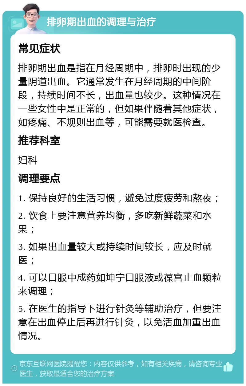 排卵期出血的调理与治疗 常见症状 排卵期出血是指在月经周期中，排卵时出现的少量阴道出血。它通常发生在月经周期的中间阶段，持续时间不长，出血量也较少。这种情况在一些女性中是正常的，但如果伴随着其他症状，如疼痛、不规则出血等，可能需要就医检查。 推荐科室 妇科 调理要点 1. 保持良好的生活习惯，避免过度疲劳和熬夜； 2. 饮食上要注意营养均衡，多吃新鲜蔬菜和水果； 3. 如果出血量较大或持续时间较长，应及时就医； 4. 可以口服中成药如坤宁口服液或葆宫止血颗粒来调理； 5. 在医生的指导下进行针灸等辅助治疗，但要注意在出血停止后再进行针灸，以免活血加重出血情况。