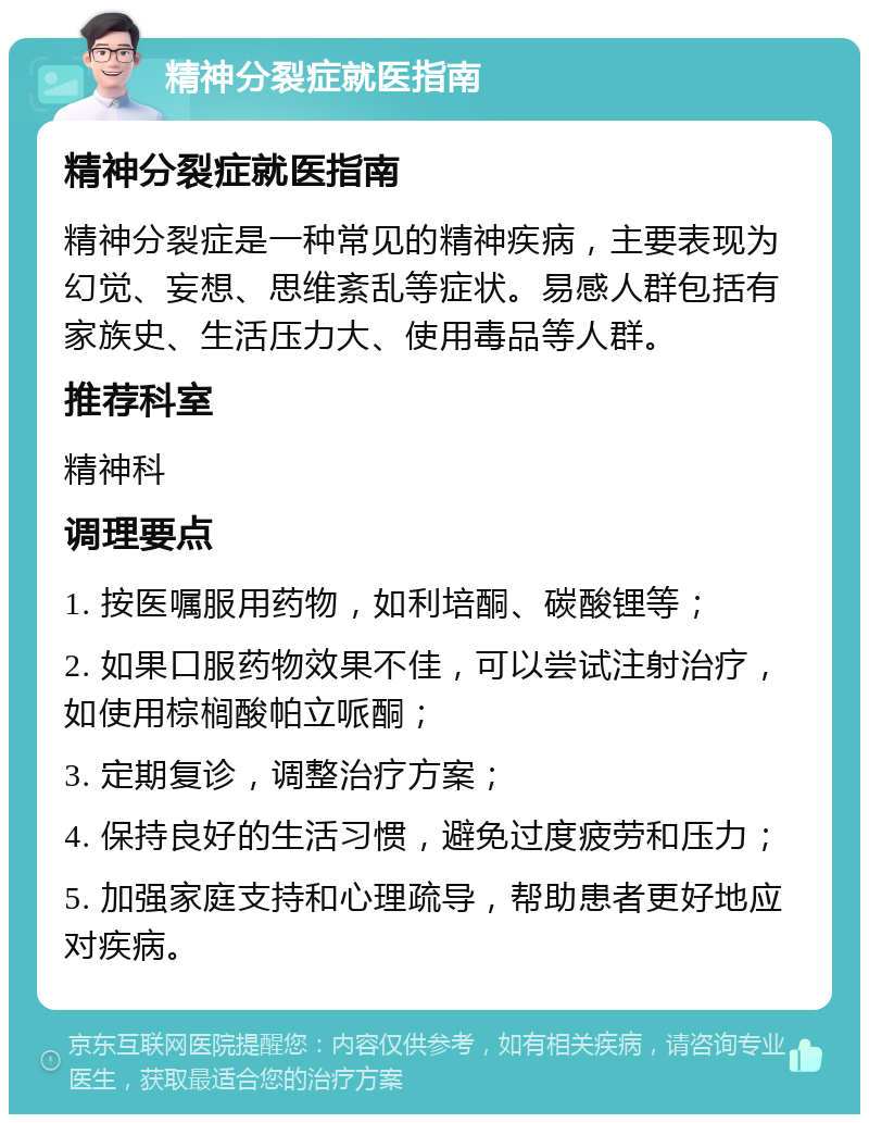 精神分裂症就医指南 精神分裂症就医指南 精神分裂症是一种常见的精神疾病，主要表现为幻觉、妄想、思维紊乱等症状。易感人群包括有家族史、生活压力大、使用毒品等人群。 推荐科室 精神科 调理要点 1. 按医嘱服用药物，如利培酮、碳酸锂等； 2. 如果口服药物效果不佳，可以尝试注射治疗，如使用棕榈酸帕立哌酮； 3. 定期复诊，调整治疗方案； 4. 保持良好的生活习惯，避免过度疲劳和压力； 5. 加强家庭支持和心理疏导，帮助患者更好地应对疾病。