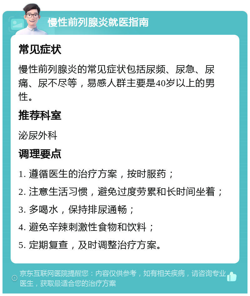 慢性前列腺炎就医指南 常见症状 慢性前列腺炎的常见症状包括尿频、尿急、尿痛、尿不尽等，易感人群主要是40岁以上的男性。 推荐科室 泌尿外科 调理要点 1. 遵循医生的治疗方案，按时服药； 2. 注意生活习惯，避免过度劳累和长时间坐着； 3. 多喝水，保持排尿通畅； 4. 避免辛辣刺激性食物和饮料； 5. 定期复查，及时调整治疗方案。