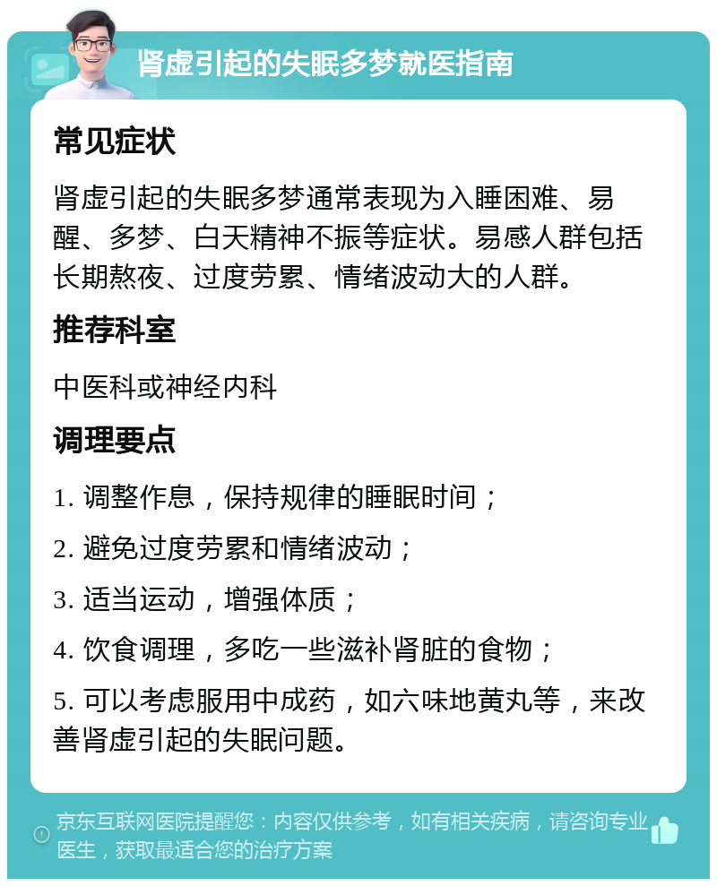 肾虚引起的失眠多梦就医指南 常见症状 肾虚引起的失眠多梦通常表现为入睡困难、易醒、多梦、白天精神不振等症状。易感人群包括长期熬夜、过度劳累、情绪波动大的人群。 推荐科室 中医科或神经内科 调理要点 1. 调整作息，保持规律的睡眠时间； 2. 避免过度劳累和情绪波动； 3. 适当运动，增强体质； 4. 饮食调理，多吃一些滋补肾脏的食物； 5. 可以考虑服用中成药，如六味地黄丸等，来改善肾虚引起的失眠问题。