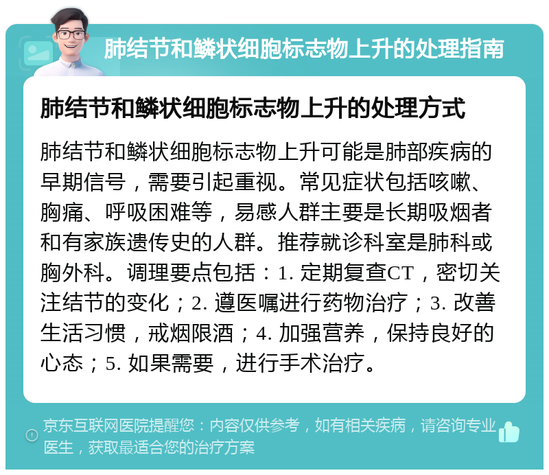 肺结节和鳞状细胞标志物上升的处理指南 肺结节和鳞状细胞标志物上升的处理方式 肺结节和鳞状细胞标志物上升可能是肺部疾病的早期信号，需要引起重视。常见症状包括咳嗽、胸痛、呼吸困难等，易感人群主要是长期吸烟者和有家族遗传史的人群。推荐就诊科室是肺科或胸外科。调理要点包括：1. 定期复查CT，密切关注结节的变化；2. 遵医嘱进行药物治疗；3. 改善生活习惯，戒烟限酒；4. 加强营养，保持良好的心态；5. 如果需要，进行手术治疗。