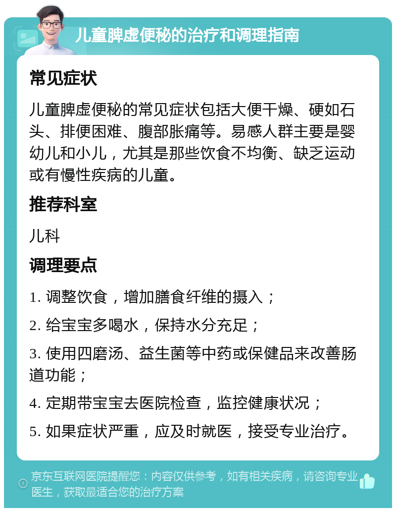 儿童脾虚便秘的治疗和调理指南 常见症状 儿童脾虚便秘的常见症状包括大便干燥、硬如石头、排便困难、腹部胀痛等。易感人群主要是婴幼儿和小儿，尤其是那些饮食不均衡、缺乏运动或有慢性疾病的儿童。 推荐科室 儿科 调理要点 1. 调整饮食，增加膳食纤维的摄入； 2. 给宝宝多喝水，保持水分充足； 3. 使用四磨汤、益生菌等中药或保健品来改善肠道功能； 4. 定期带宝宝去医院检查，监控健康状况； 5. 如果症状严重，应及时就医，接受专业治疗。