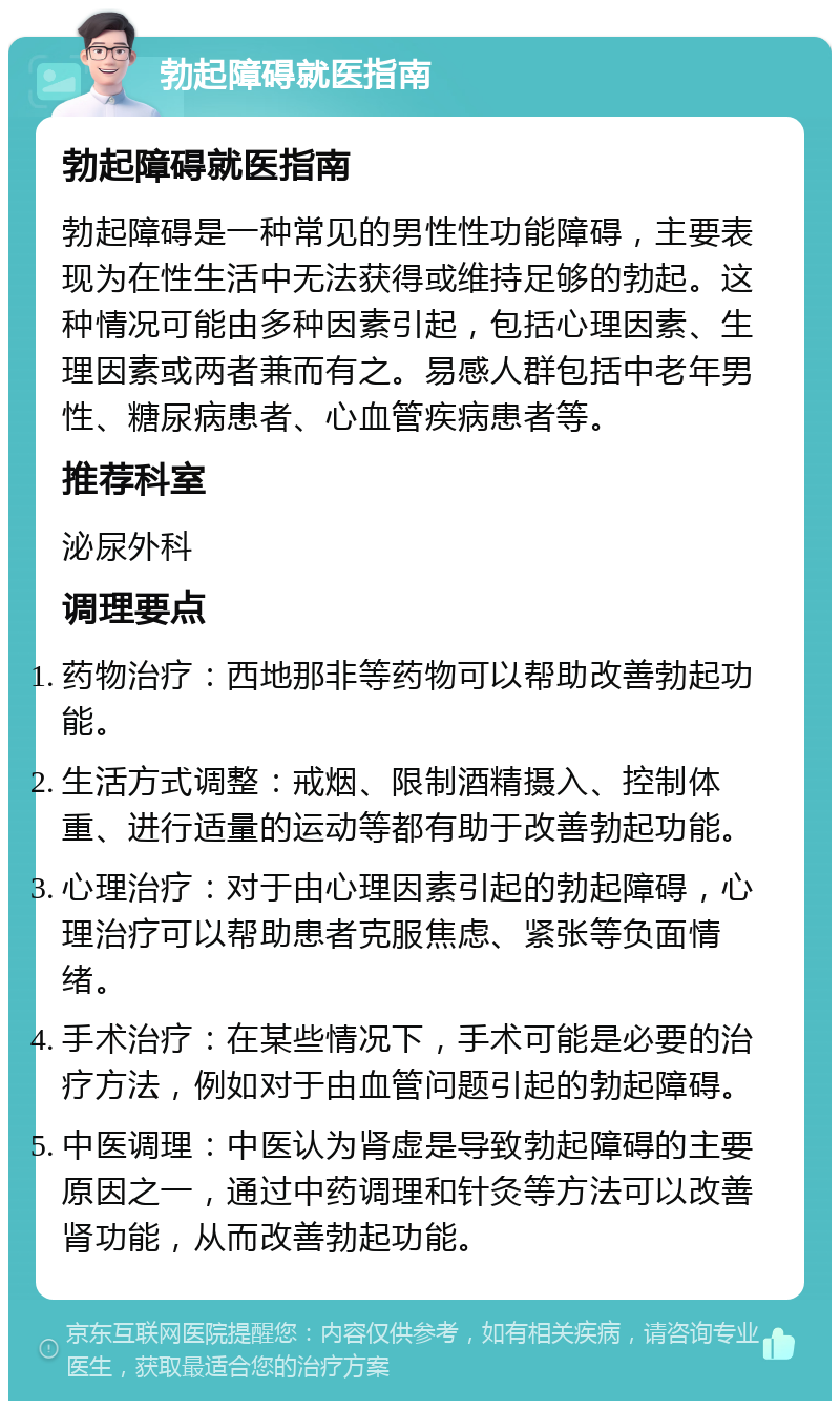 勃起障碍就医指南 勃起障碍就医指南 勃起障碍是一种常见的男性性功能障碍，主要表现为在性生活中无法获得或维持足够的勃起。这种情况可能由多种因素引起，包括心理因素、生理因素或两者兼而有之。易感人群包括中老年男性、糖尿病患者、心血管疾病患者等。 推荐科室 泌尿外科 调理要点 药物治疗：西地那非等药物可以帮助改善勃起功能。 生活方式调整：戒烟、限制酒精摄入、控制体重、进行适量的运动等都有助于改善勃起功能。 心理治疗：对于由心理因素引起的勃起障碍，心理治疗可以帮助患者克服焦虑、紧张等负面情绪。 手术治疗：在某些情况下，手术可能是必要的治疗方法，例如对于由血管问题引起的勃起障碍。 中医调理：中医认为肾虚是导致勃起障碍的主要原因之一，通过中药调理和针灸等方法可以改善肾功能，从而改善勃起功能。