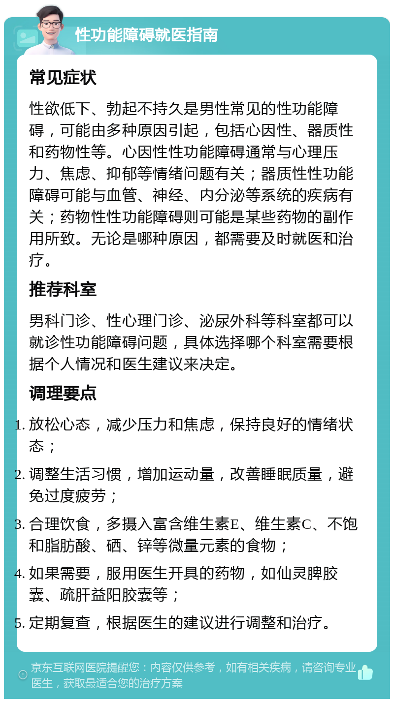 性功能障碍就医指南 常见症状 性欲低下、勃起不持久是男性常见的性功能障碍，可能由多种原因引起，包括心因性、器质性和药物性等。心因性性功能障碍通常与心理压力、焦虑、抑郁等情绪问题有关；器质性性功能障碍可能与血管、神经、内分泌等系统的疾病有关；药物性性功能障碍则可能是某些药物的副作用所致。无论是哪种原因，都需要及时就医和治疗。 推荐科室 男科门诊、性心理门诊、泌尿外科等科室都可以就诊性功能障碍问题，具体选择哪个科室需要根据个人情况和医生建议来决定。 调理要点 放松心态，减少压力和焦虑，保持良好的情绪状态； 调整生活习惯，增加运动量，改善睡眠质量，避免过度疲劳； 合理饮食，多摄入富含维生素E、维生素C、不饱和脂肪酸、硒、锌等微量元素的食物； 如果需要，服用医生开具的药物，如仙灵脾胶囊、疏肝益阳胶囊等； 定期复查，根据医生的建议进行调整和治疗。